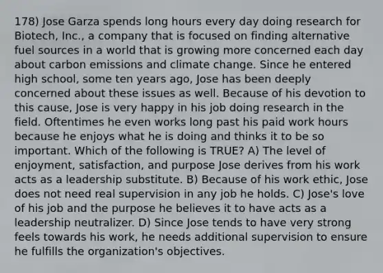 178) Jose Garza spends long hours every day doing research for Biotech, Inc., a company that is focused on finding alternative fuel sources in a world that is growing more concerned each day about carbon emissions and climate change. Since he entered high school, some ten years ago, Jose has been deeply concerned about these issues as well. Because of his devotion to this cause, Jose is very happy in his job doing research in the field. Oftentimes he even works long past his paid work hours because he enjoys what he is doing and thinks it to be so important. Which of the following is TRUE? A) The level of enjoyment, satisfaction, and purpose Jose derives from his work acts as a leadership substitute. B) Because of his work ethic, Jose does not need real supervision in any job he holds. C) Jose's love of his job and the purpose he believes it to have acts as a leadership neutralizer. D) Since Jose tends to have very strong feels towards his work, he needs additional supervision to ensure he fulfills the organization's objectives.