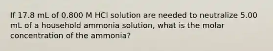 If 17.8 mL of 0.800 M HCl solution are needed to neutralize 5.00 mL of a household ammonia solution, what is the molar concentration of the ammonia?