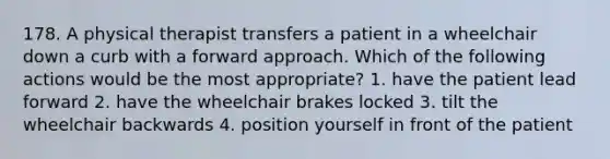 178. A physical therapist transfers a patient in a wheelchair down a curb with a forward approach. Which of the following actions would be the most appropriate? 1. have the patient lead forward 2. have the wheelchair brakes locked 3. tilt the wheelchair backwards 4. position yourself in front of the patient