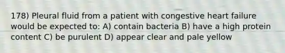 178) Pleural fluid from a patient with congestive heart failure would be expected to: A) contain bacteria B) have a high protein content C) be purulent D) appear clear and pale yellow