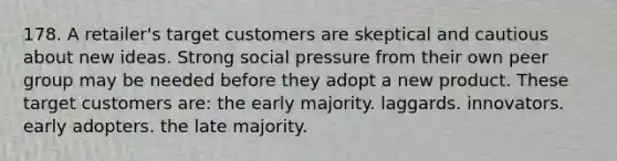 178. A retailer's target customers are skeptical and cautious about new ideas. Strong social pressure from their own peer group may be needed before they adopt a new product. These target customers are: the early majority. laggards. innovators. early adopters. the late majority.