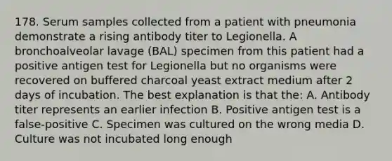 178. Serum samples collected from a patient with pneumonia demonstrate a rising antibody titer to Legionella. A bronchoalveolar lavage (BAL) specimen from this patient had a positive antigen test for Legionella but no organisms were recovered on buffered charcoal yeast extract medium after 2 days of incubation. The best explanation is that the: A. Antibody titer represents an earlier infection B. Positive antigen test is a false-positive C. Specimen was cultured on the wrong media D. Culture was not incubated long enough