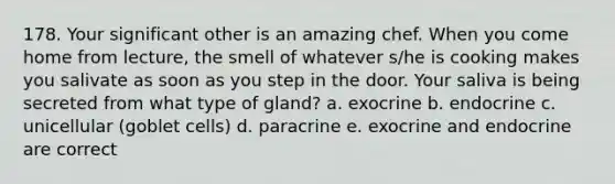 178. Your significant other is an amazing chef. When you come home from lecture, the smell of whatever s/he is cooking makes you salivate as soon as you step in the door. Your saliva is being secreted from what type of gland? a. exocrine b. endocrine c. unicellular (goblet cells) d. paracrine e. exocrine and endocrine are correct