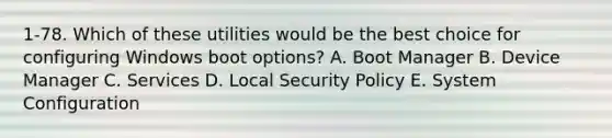 1-78. Which of these utilities would be the best choice for configuring Windows boot options? A. Boot Manager B. Device Manager C. Services D. Local Security Policy E. System Configuration