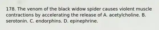 178. The venom of the black widow spider causes violent muscle contractions by accelerating the release of A. acetylcholine. B. serotonin. C. endorphins. D. epinephrine.