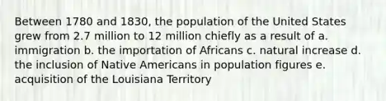 Between 1780 and 1830, the population of the United States grew from 2.7 million to 12 million chiefly as a result of a. immigration b. the importation of Africans c. natural increase d. the inclusion of Native Americans in population figures e. acquisition of the Louisiana Territory