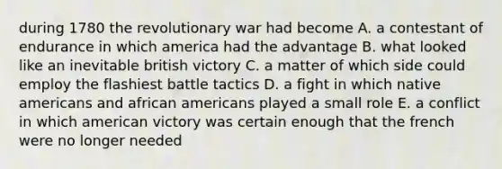 during 1780 the revolutionary war had become A. a contestant of endurance in which america had the advantage B. what looked like an inevitable british victory C. a matter of which side could employ the flashiest battle tactics D. a fight in which native americans and african americans played a small role E. a conflict in which american victory was certain enough that the french were no longer needed