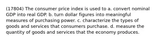 (17804) The consumer price index is used to a. convert nominal GDP into real GDP. b. turn dollar figures into meaningful measures of purchasing power. c. characterize the types of goods and services that consumers purchase. d. measure the quantity of goods and services that the economy produces.