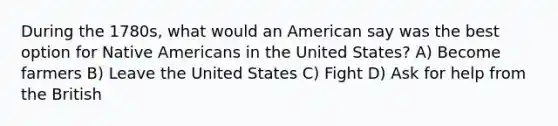 During the 1780s, what would an American say was the best option for Native Americans in the United States? A) Become farmers B) Leave the United States C) Fight D) Ask for help from the British