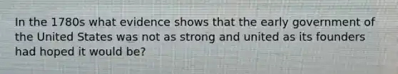 In the 1780s what evidence shows that the early government of the United States was not as strong and united as its founders had hoped it would be?