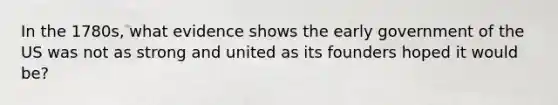 In the 1780s, what evidence shows the early government of the US was not as strong and united as its founders hoped it would be?