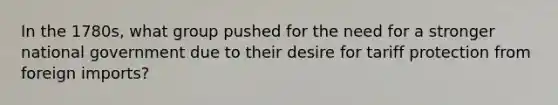 In the 1780s, what group pushed for the need for a stronger national government due to their desire for tariff protection from foreign imports?