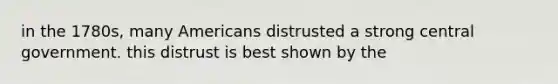 in the 1780s, many Americans distrusted a strong central government. this distrust is best shown by the