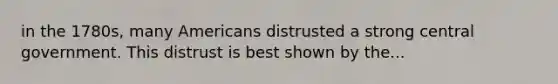 in the 1780s, many Americans distrusted a strong central government. This distrust is best shown by the...