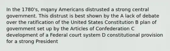 In the 1780's, mqany Americans distrusted a strong central government. This distrust is best shown by the A lack of debate over the ratification of the United States Constitution B plan of government set up by the Articles of Confederation C development of a Federal court system D constitutional provision for a strong President