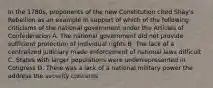 In the 1780s, proponents of the new Constitution cited Shay's Rebellion as an example in support of which of the following criticisms of the national government under the Articles of Confederation A. The national government did not provide sufficient protection of individual rights B. The lack of a centralized judiciary made enforcement of national laws difficult C. States with larger populations were underrepresented in Congress D. There was a lack of a national military power the address the security concerns