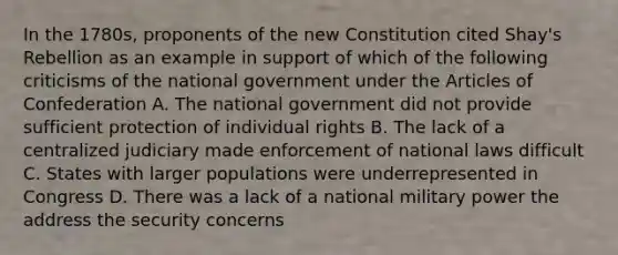 In the 1780s, proponents of the new Constitution cited Shay's Rebellion as an example in support of which of the following criticisms of the national government under the Articles of Confederation A. The national government did not provide sufficient protection of individual rights B. The lack of a centralized judiciary made enforcement of national laws difficult C. States with larger populations were underrepresented in Congress D. There was a lack of a national military power the address the security concerns