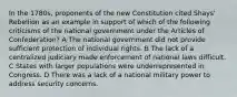 In the 1780s, proponents of the new Constitution cited Shays' Rebellion as an example in support of which of the following criticisms of the national government under the Articles of Confederation? A The national government did not provide sufficient protection of individual rights. B The lack of a centralized judiciary made enforcement of national laws difficult. C States with larger populations were underrepresented in Congress. D There was a lack of a national military power to address security concerns.