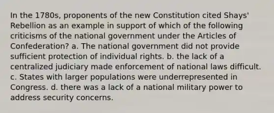 In the 1780s, proponents of the new Constitution cited Shays' Rebellion as an example in support of which of the following criticisms of the national government under the Articles of Confederation? a. The national government did not provide sufficient protection of individual rights. b. the lack of a centralized judiciary made enforcement of national laws difficult. c. States with larger populations were underrepresented in Congress. d. there was a lack of a national military power to address security concerns.