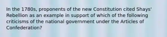 In the 1780s, proponents of the new Constitution cited Shays' Rebellion as an example in support of which of the following criticisms of the national government under the Articles of Confederation?