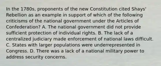 In the 1780s, proponents of the new Constitution cited Shays' Rebellion as an example in support of which of the following criticisms of the national government under <a href='https://www.questionai.com/knowledge/k5NDraRCFC-the-articles-of-confederation' class='anchor-knowledge'>the articles of confederation</a>? A. The national government did not provide sufficient protection of individual rights. B. The lack of a centralized judiciary made enforcement of national laws difficult. C. States with larger populations were underrepresented in Congress. D. There was a lack of a national military power to address security concerns.