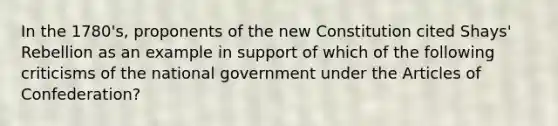 In the 1780's, proponents of the new Constitution cited Shays' Rebellion as an example in support of which of the following criticisms of the national government under the Articles of Confederation?