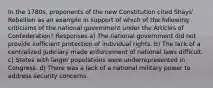 In the 1780s, proponents of the new Constitution cited Shays' Rebellion as an example in support of which of the following criticisms of the national government under the Articles of Confederation? Responses a) The national government did not provide sufficient protection of individual rights. b) The lack of a centralized judiciary made enforcement of national laws difficult. c) States with larger populations were underrepresented in Congress. d) There was a lack of a national military power to address security concerns.