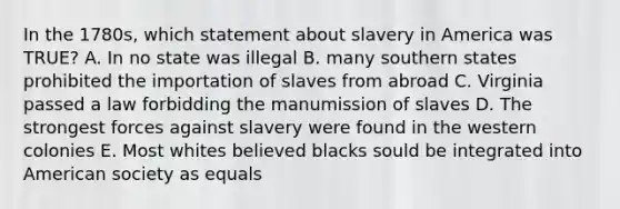 In the 1780s, which statement about slavery in America was TRUE? A. In no state was illegal B. many southern states prohibited the importation of slaves from abroad C. Virginia passed a law forbidding the manumission of slaves D. The strongest forces against slavery were found in the western colonies E. Most whites believed blacks sould be integrated into American society as equals