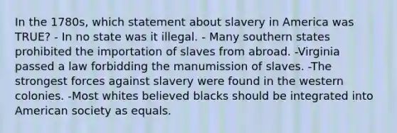 In the 1780s, which statement about slavery in America was TRUE? - In no state was it illegal. - Many southern states prohibited the importation of slaves from abroad. -Virginia passed a law forbidding the manumission of slaves. -The strongest forces against slavery were found in the western colonies. -Most whites believed blacks should be integrated into American society as equals.