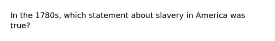In the 1780s, which statement about slavery in America was true?
