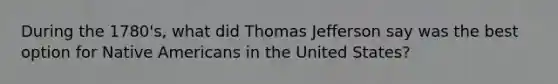 During the 1780's, what did Thomas Jefferson say was the best option for <a href='https://www.questionai.com/knowledge/k3QII3MXja-native-americans' class='anchor-knowledge'>native americans</a> in the United States?