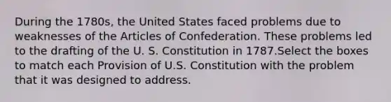 During the 1780s, the United States faced problems due to weaknesses of the Articles of Confederation. These problems led to the drafting of the U. S. Constitution in 1787.Select the boxes to match each Provision of U.S. Constitution with the problem that it was designed to address.