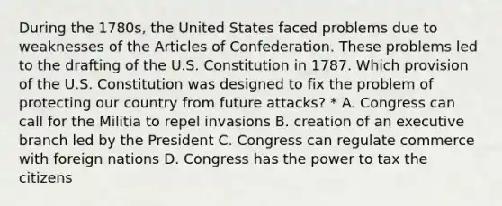 During the 1780s, the United States faced problems due to weaknesses of the Articles of Confederation. These problems led to the drafting of the U.S. Constitution in 1787. Which provision of the U.S. Constitution was designed to fix the problem of protecting our country from future attacks? * A. Congress can call for the Militia to repel invasions B. creation of an executive branch led by the President C. Congress can regulate commerce with foreign nations D. Congress has the power to tax the citizens