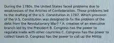 During the 1780s, the United States faced problems due to weaknesses of the Articles of Confederation. These problems led to the drafting of the U.S. Constitution in 1787. Which provision of the U.S. Constitution was designed to fix the problem of the debt from the Revolutionary War? * A. creation of an executive branch led by the President B. Congress has the power to regulate trade with other countries C. Congress has the power to collect taxes D. Congress has the power to call up the Militia