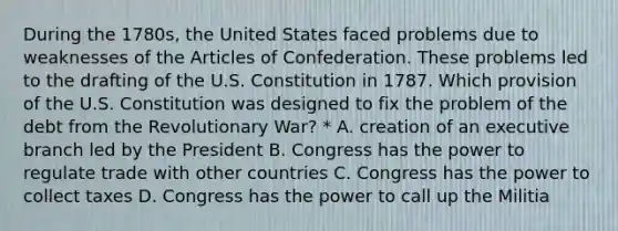 During the 1780s, the United States faced problems due to weaknesses of the Articles of Confederation. These problems led to the drafting of the U.S. Constitution in 1787. Which provision of the U.S. Constitution was designed to fix the problem of the debt from the Revolutionary War? * A. creation of an executive branch led by the President B. Congress has the power to regulate trade with other countries C. Congress has the power to collect taxes D. Congress has the power to call up the Militia