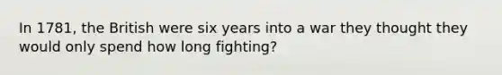 In 1781, the British were six years into a war they thought they would only spend how long fighting?