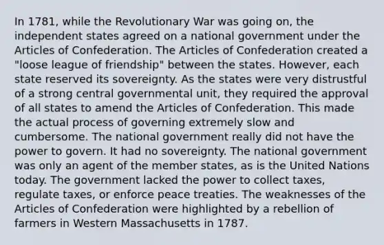 In 1781, while the Revolutionary War was going on, the independent states agreed on a national government under the Articles of Confederation. The Articles of Confederation created a "loose league of friendship" between the states. However, each state reserved its sovereignty. As the states were very distrustful of a strong central governmental unit, they required the approval of all states to amend the Articles of Confederation. This made the actual process of governing extremely slow and cumbersome. The national government really did not have the power to govern. It had no sovereignty. The national government was only an agent of the member states, as is the United Nations today. The government lacked the power to collect taxes, regulate taxes, or enforce peace treaties. The weaknesses of the Articles of Confederation were highlighted by a rebellion of farmers in Western Massachusetts in 1787.