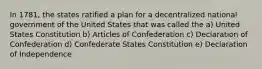 In 1781, the states ratified a plan for a decentralized national government of the United States that was called the a) United States Constitution b) Articles of Confederation c) Declaration of Confederation d) Confederate States Constitution e) Declaration of Independence