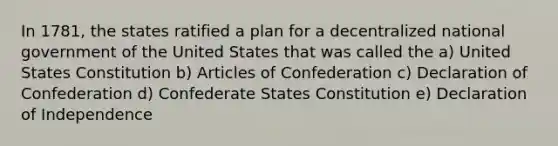 In 1781, the states ratified a plan for a decentralized national government of the United States that was called the a) United States Constitution b) Articles of Confederation c) Declaration of Confederation d) Confederate States Constitution e) Declaration of Independence