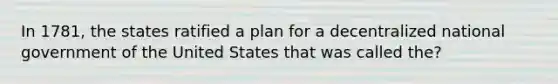 In 1781, the states ratified a plan for a decentralized national government of the United States that was called the?