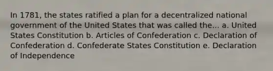 In 1781, the states ratified a plan for a decentralized national government of the United States that was called the... a. United States Constitution b. Articles of Confederation c. Declaration of Confederation d. Confederate States Constitution e. Declaration of Independence