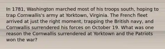 In 1781, Washington marched most of his troops south, hoping to trap Cornwallis's army at Yorktown, Virginia. The French fleet arrived at just the right moment, trapping the British navy, and Cornwallis surrendered his forces on October 19. What was one reason the Cornwallis surrendered at Yorktown and the Patriots won the war?