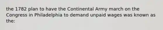 the 1782 plan to have the Continental Army march on the Congress in Philadelphia to demand unpaid wages was known as the: