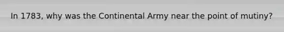 In 1783, why was the Continental Army near the point of mutiny?