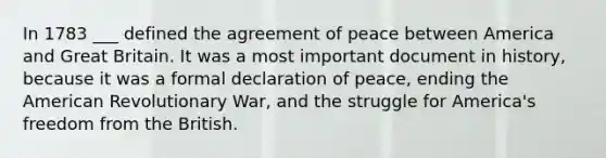 In 1783 ___ defined the agreement of peace between America and Great Britain. It was a most important document in history, because it was a formal declaration of peace, ending the American Revolutionary War, and the struggle for America's freedom from the British.