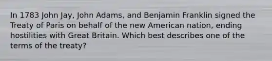 In 1783 John Jay, John Adams, and Benjamin Franklin signed the Treaty of Paris on behalf of the new American nation, ending hostilities with Great Britain. Which best describes one of the terms of the treaty?