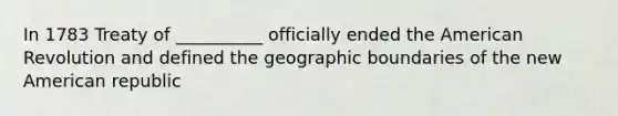 In 1783 Treaty of __________ officially ended the American Revolution and defined the geographic boundaries of the new American republic