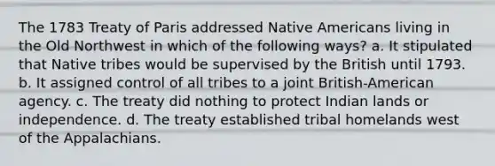 The 1783 Treaty of Paris addressed Native Americans living in the Old Northwest in which of the following ways? a. It stipulated that Native tribes would be supervised by the British until 1793. b. It assigned control of all tribes to a joint British-American agency. c. The treaty did nothing to protect Indian lands or independence. d. The treaty established tribal homelands west of the Appalachians.