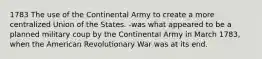 1783 The use of the Continental Army to create a more centralized Union of the States. -was what appeared to be a planned military coup by the Continental Army in March 1783, when the American Revolutionary War was at its end.