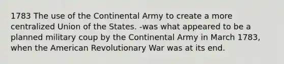 1783 The use of the Continental Army to create a more centralized Union of the States. -was what appeared to be a planned military coup by the Continental Army in March 1783, when the American Revolutionary War was at its end.